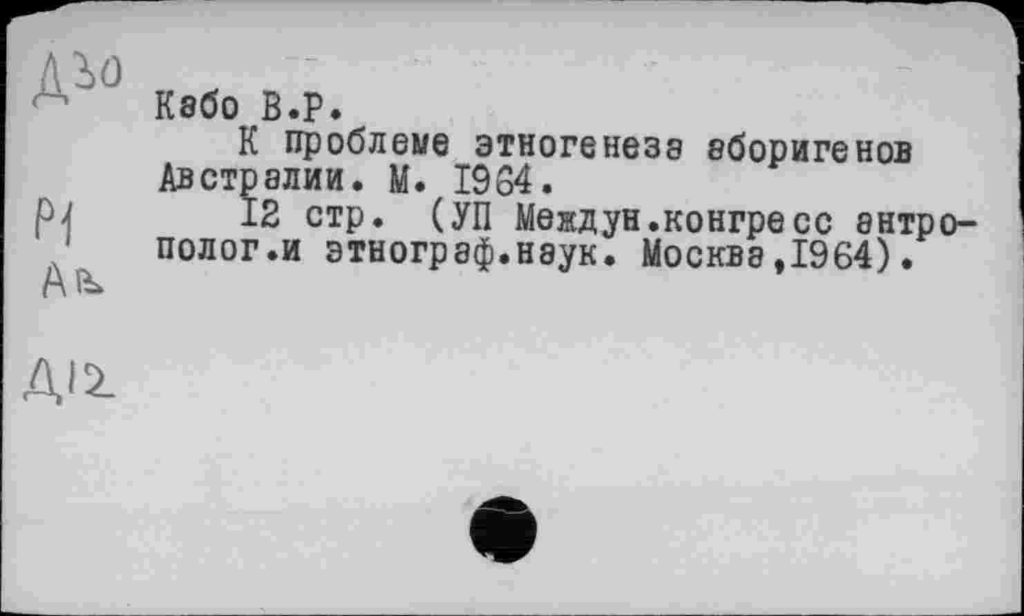 ﻿№
Pi
Кабо B.P.
К проблеме этногенеза аборигенов Австралии. М. 1984.
12 стр. (УП Междун.конгресс антрополог.и этнограф.наук. Москва,1964).
ДІ2.